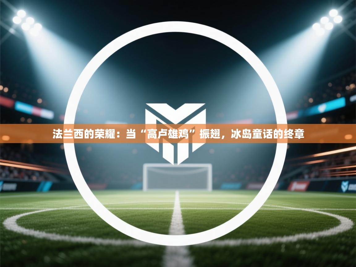 法兰西的荣耀：当“高卢雄鸡”振翅，冰岛童话的终章  第2张